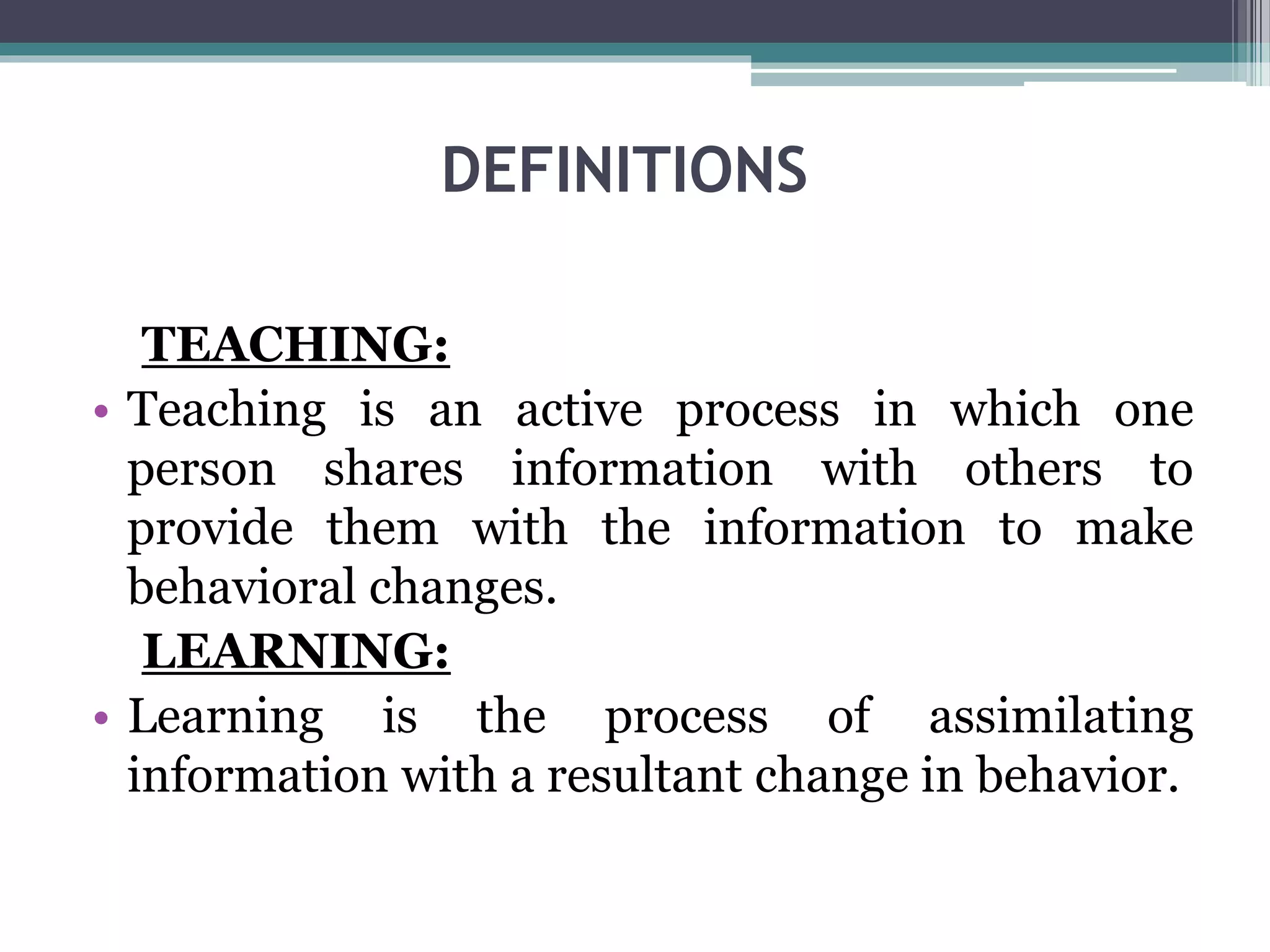 DEFINITIONS
TEACHING:
• Teaching is an active process in which one
person shares information with others to
provide them with the information to make
behavioral changes.
LEARNING:
• Learning is the process of assimilating
information with a resultant change in behavior.
 