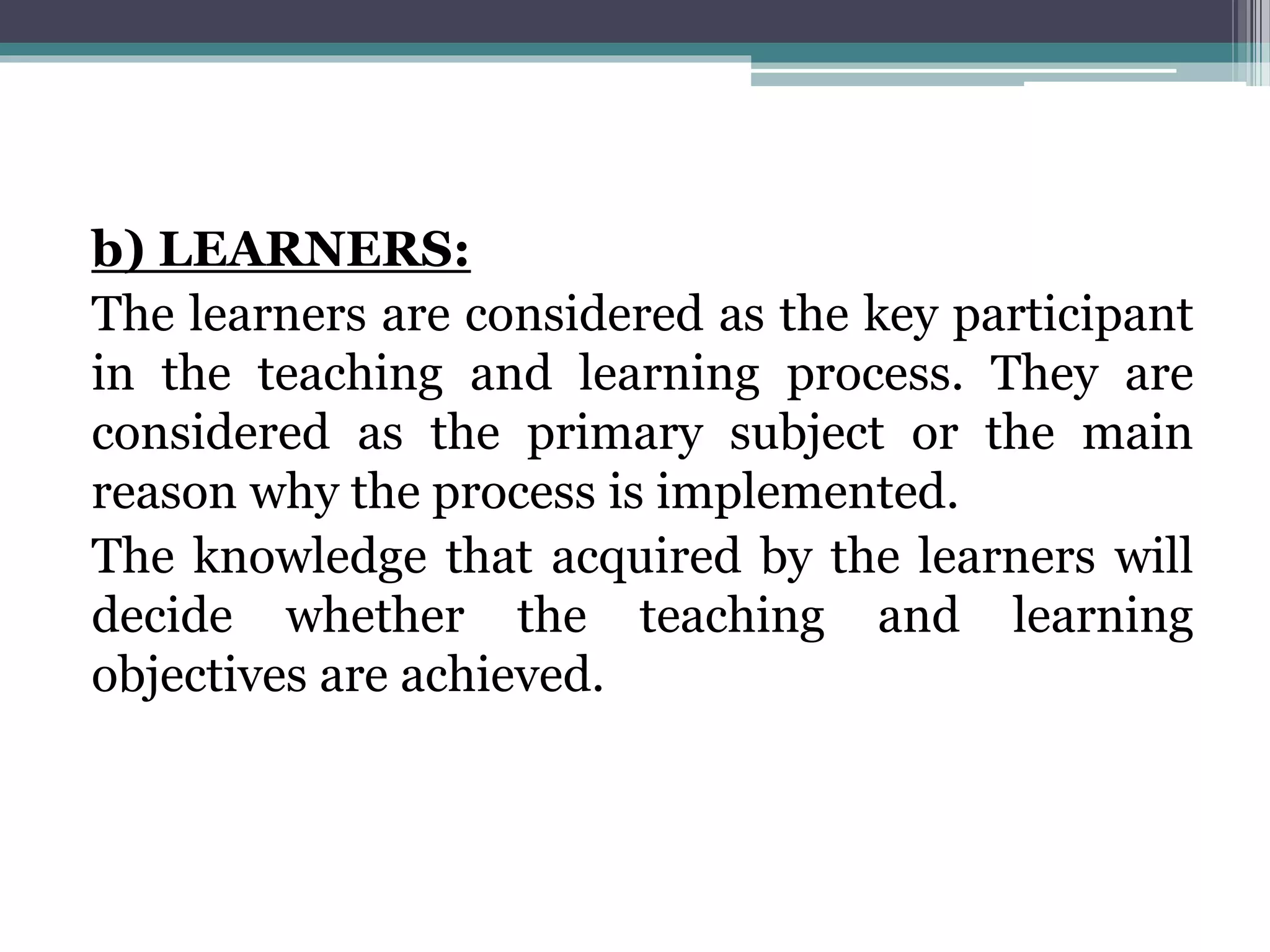 b) LEARNERS:
The learners are considered as the key participant
in the teaching and learning process. They are
considered as the primary subject or the main
reason why the process is implemented.
The knowledge that acquired by the learners will
decide whether the teaching and learning
objectives are achieved.
 
