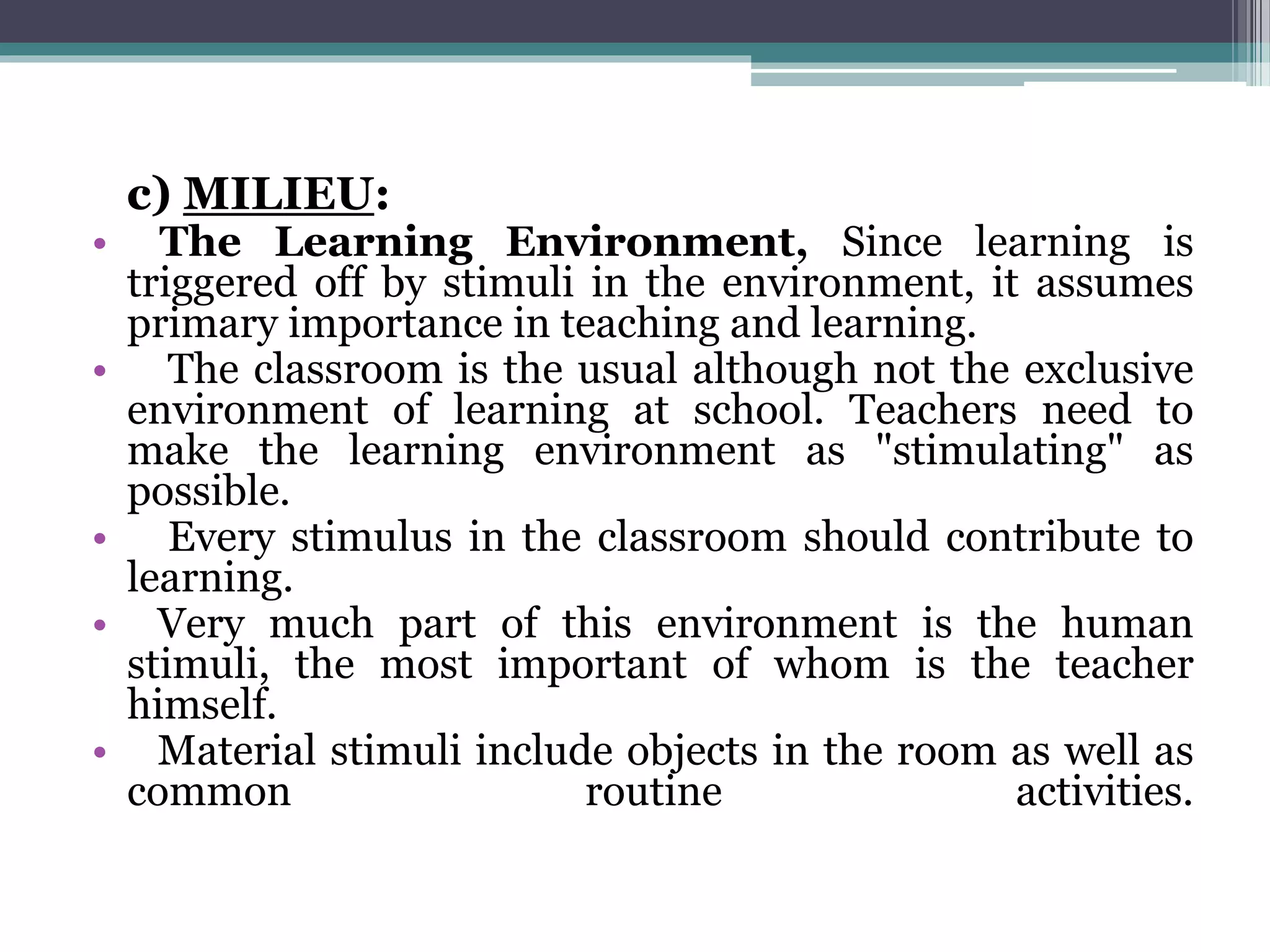 c) MILIEU:
• The Learning Environment, Since learning is
triggered off by stimuli in the environment, it assumes
primary importance in teaching and learning.
• The classroom is the usual although not the exclusive
environment of learning at school. Teachers need to
make the learning environment as "stimulating" as
possible.
• Every stimulus in the classroom should contribute to
learning.
• Very much part of this environment is the human
stimuli, the most important of whom is the teacher
himself.
• Material stimuli include objects in the room as well as
common routine activities.
 