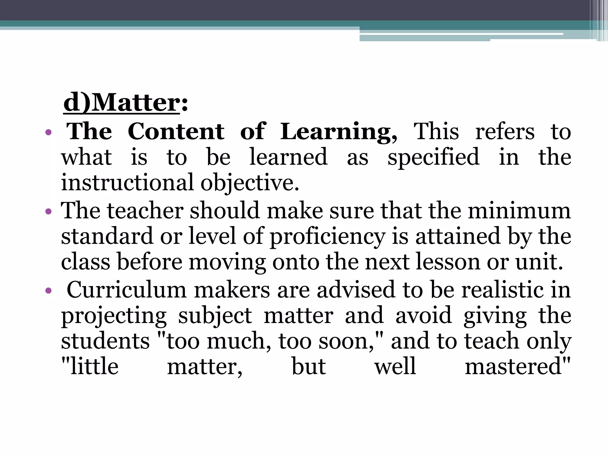 d)Matter:
• The Content of Learning, This refers to
what is to be learned as specified in the
instructional objective.
• The teacher should make sure that the minimum
standard or level of proficiency is attained by the
class before moving onto the next lesson or unit.
• Curriculum makers are advised to be realistic in
projecting subject matter and avoid giving the
students "too much, too soon," and to teach only
"little matter, but well mastered"
 