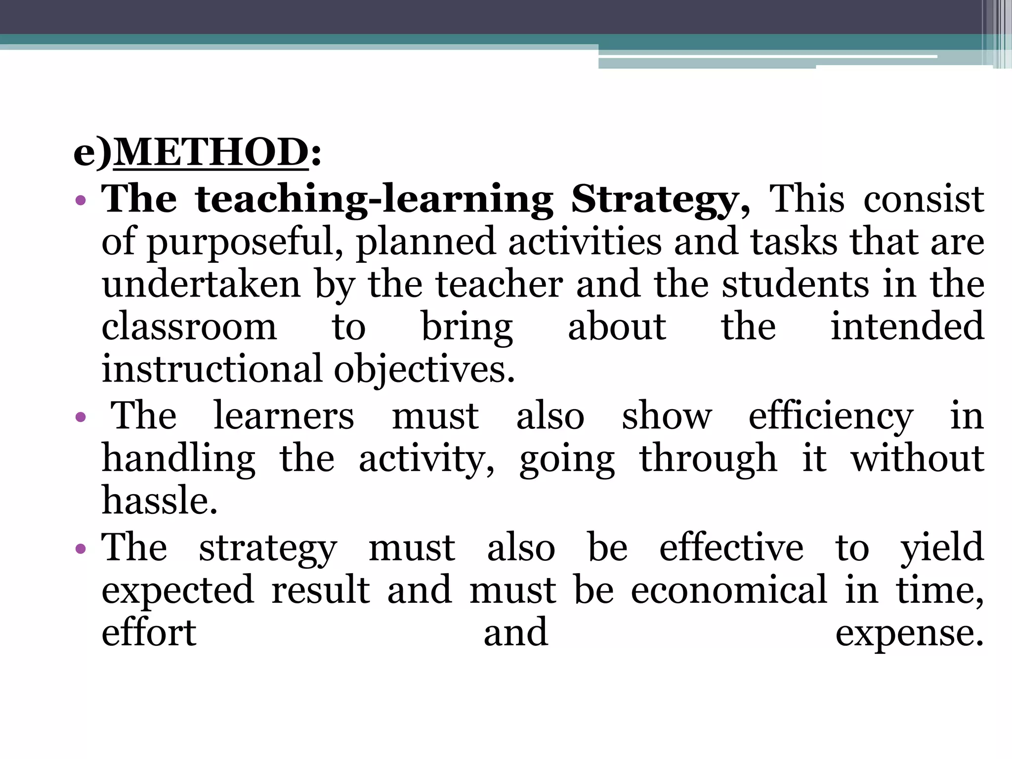 e)METHOD:
• The teaching-learning Strategy, This consist
of purposeful, planned activities and tasks that are
undertaken by the teacher and the students in the
classroom to bring about the intended
instructional objectives.
• The learners must also show efficiency in
handling the activity, going through it without
hassle.
• The strategy must also be effective to yield
expected result and must be economical in time,
effort and expense.
 