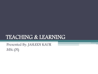 TEACHING & LEARNING
Presented By: JASLEEN KAUR
MSc.(N)
 
