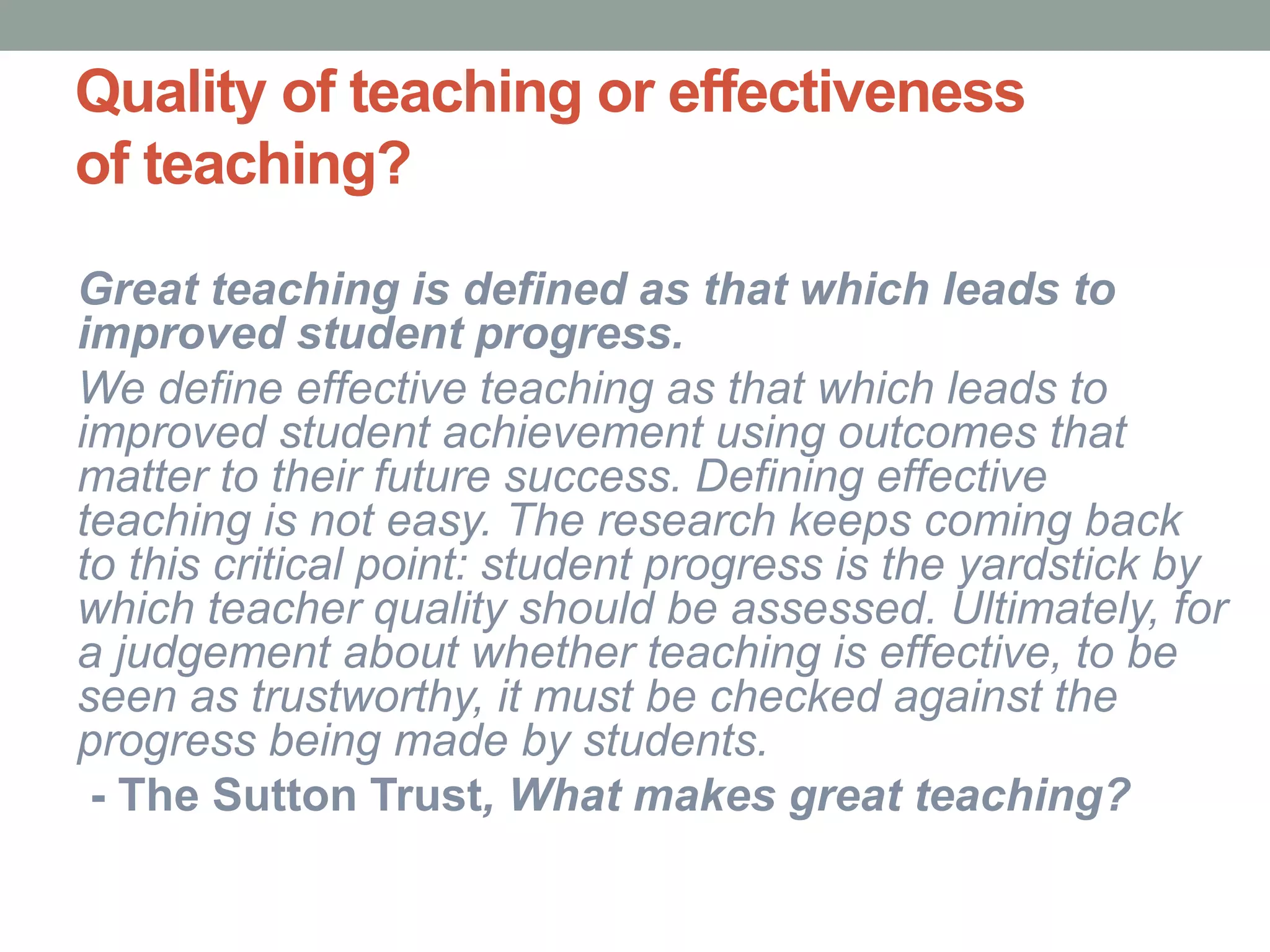 Quality of teaching or effectiveness
of teaching?
Great teaching is defined as that which leads to
improved student progress.
We define effective teaching as that which leads to
improved student achievement using outcomes that
matter to their future success. Defining effective
teaching is not easy. The research keeps coming back
to this critical point: student progress is the yardstick by
which teacher quality should be assessed. Ultimately, for
a judgement about whether teaching is effective, to be
seen as trustworthy, it must be checked against the
progress being made by students.
- The Sutton Trust, What makes great teaching?
 