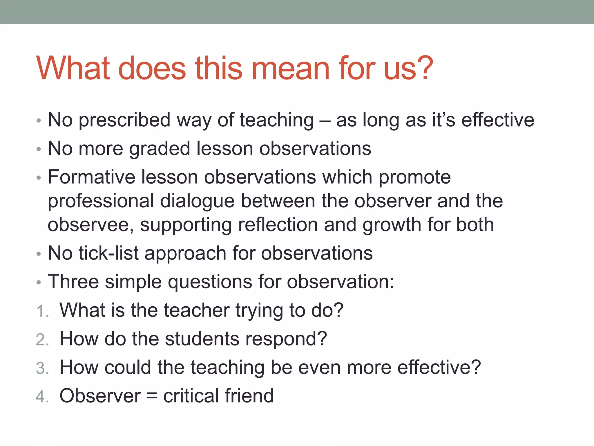 What does this mean for us?
• No prescribed way of teaching – as long as it’s effective
• No more graded lesson observations
• Formative lesson observations which promote
professional dialogue between the observer and the
observee, supporting reflection and growth for both
• No tick-list approach for observations
• Three simple questions for observation:
1. What is the teacher trying to do?
2. How do the students respond?
3. How could the teaching be even more effective?
4. Observer = critical friend
 