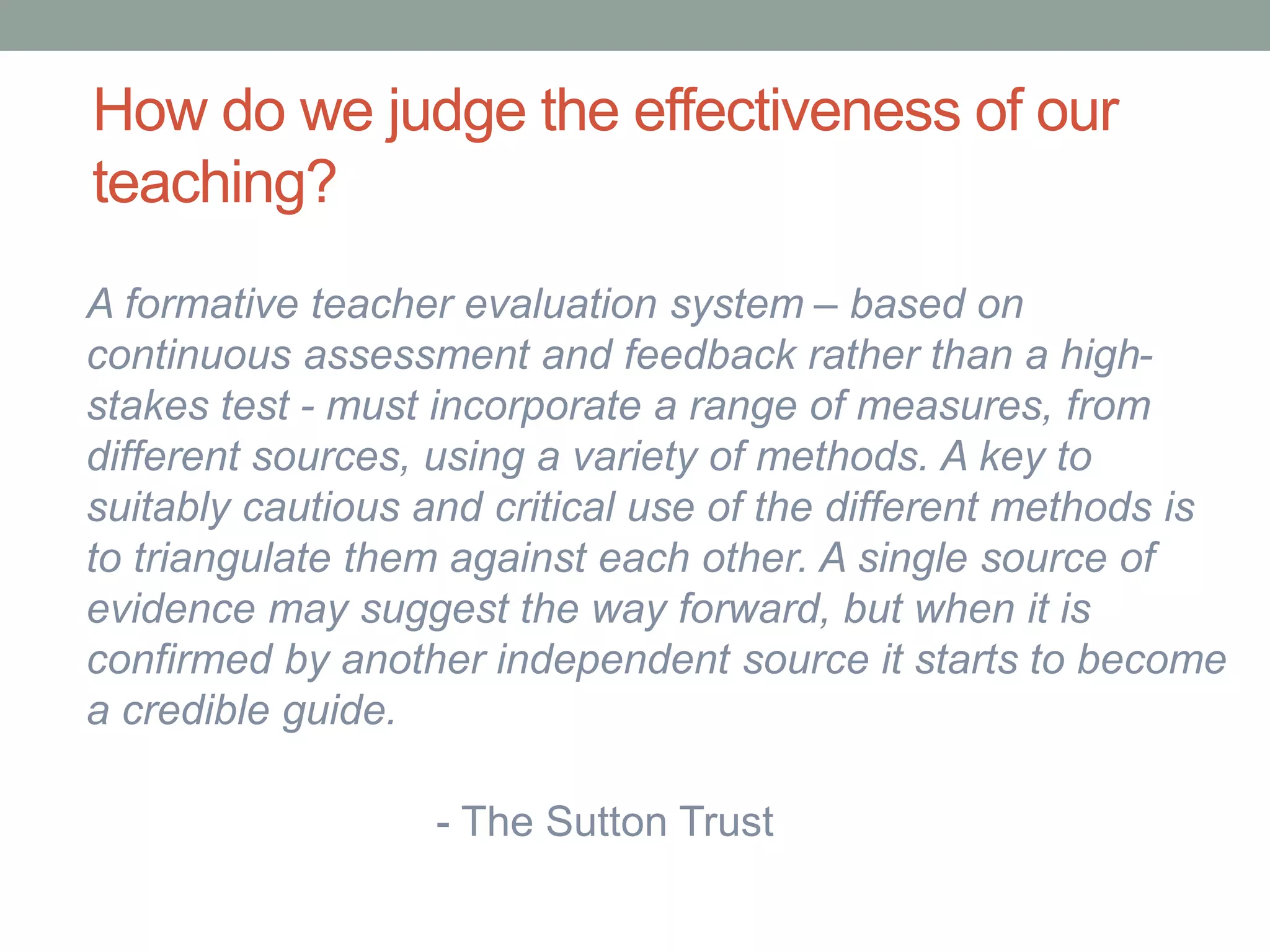 How do we judge the effectiveness of our
teaching?
A formative teacher evaluation system – based on
continuous assessment and feedback rather than a high-
stakes test - must incorporate a range of measures, from
different sources, using a variety of methods. A key to
suitably cautious and critical use of the different methods is
to triangulate them against each other. A single source of
evidence may suggest the way forward, but when it is
confirmed by another independent source it starts to become
a credible guide.
- The Sutton Trust
 