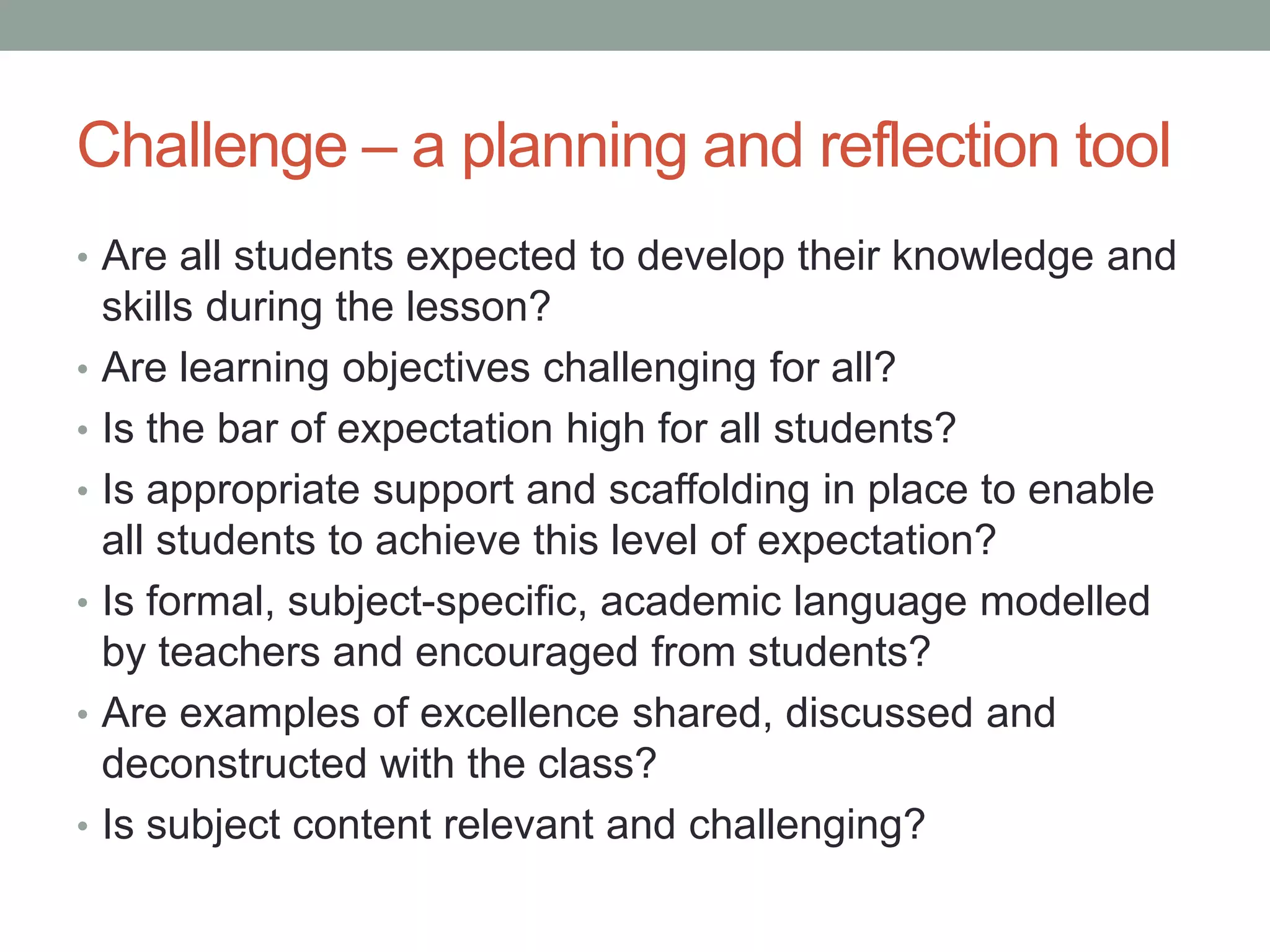 Challenge – a planning and reflection tool
• Are all students expected to develop their knowledge and
skills during the lesson?
• Are learning objectives challenging for all?
• Is the bar of expectation high for all students?
• Is appropriate support and scaffolding in place to enable
all students to achieve this level of expectation?
• Is formal, subject-specific, academic language modelled
by teachers and encouraged from students?
• Are examples of excellence shared, discussed and
deconstructed with the class?
• Is subject content relevant and challenging?
 