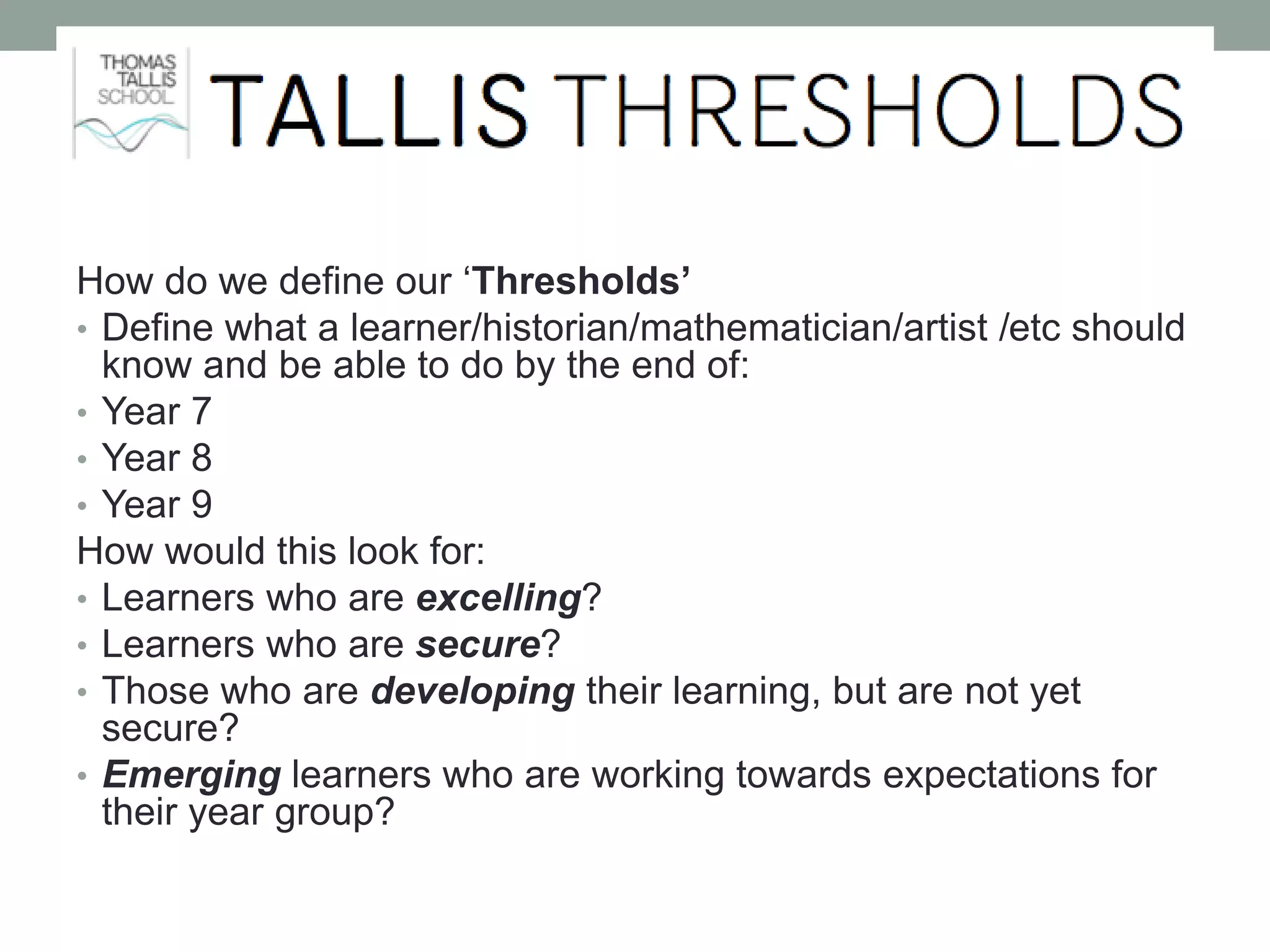 How do we define our ‘Thresholds’
• Define what a learner/historian/mathematician/artist /etc should
know and be able to do by the end of:
• Year 7
• Year 8
• Year 9
How would this look for:
• Learners who are excelling?
• Learners who are secure?
• Those who are developing their learning, but are not yet
secure?
• Emerging learners who are working towards expectations for
their year group?
 