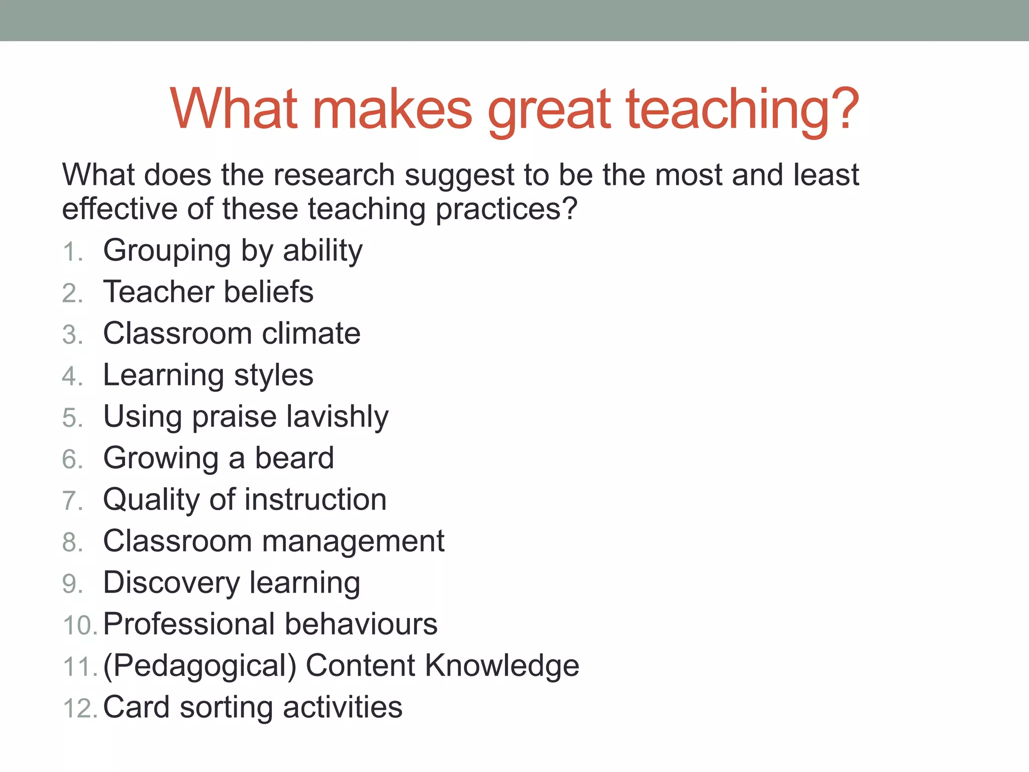 What makes great teaching?
What does the research suggest to be the most and least
effective of these teaching practices?
1. Grouping by ability
2. Teacher beliefs
3. Classroom climate
4. Learning styles
5. Using praise lavishly
6. Growing a beard
7. Quality of instruction
8. Classroom management
9. Discovery learning
10.Professional behaviours
11.(Pedagogical) Content Knowledge
12.Card sorting activities
 