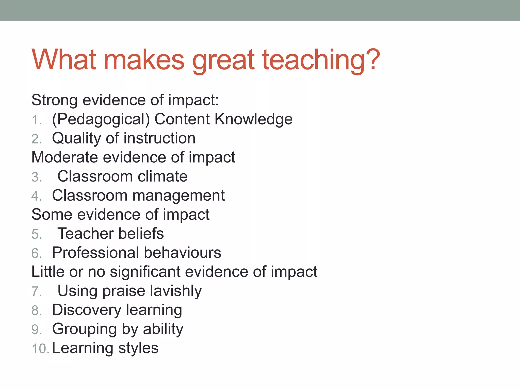 What makes great teaching?
Strong evidence of impact:
1. (Pedagogical) Content Knowledge
2. Quality of instruction
Moderate evidence of impact
3. Classroom climate
4. Classroom management
Some evidence of impact
5. Teacher beliefs
6. Professional behaviours
Little or no significant evidence of impact
7. Using praise lavishly
8. Discovery learning
9. Grouping by ability
10.Learning styles
 