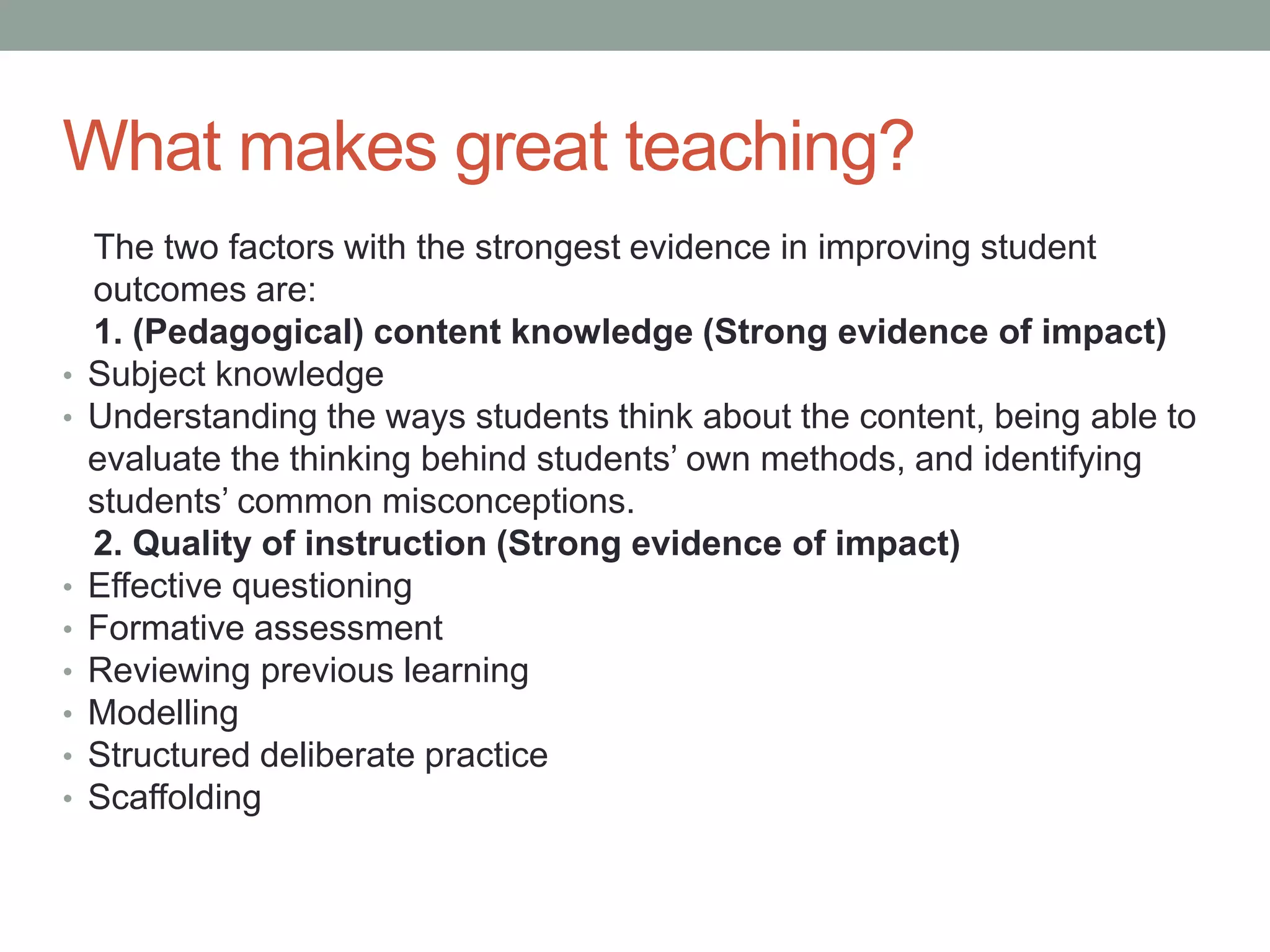 What makes great teaching?
The two factors with the strongest evidence in improving student
outcomes are:
1. (Pedagogical) content knowledge (Strong evidence of impact)
• Subject knowledge
• Understanding the ways students think about the content, being able to
evaluate the thinking behind students’ own methods, and identifying
students’ common misconceptions.
2. Quality of instruction (Strong evidence of impact)
• Effective questioning
• Formative assessment
• Reviewing previous learning
• Modelling
• Structured deliberate practice
• Scaffolding
 