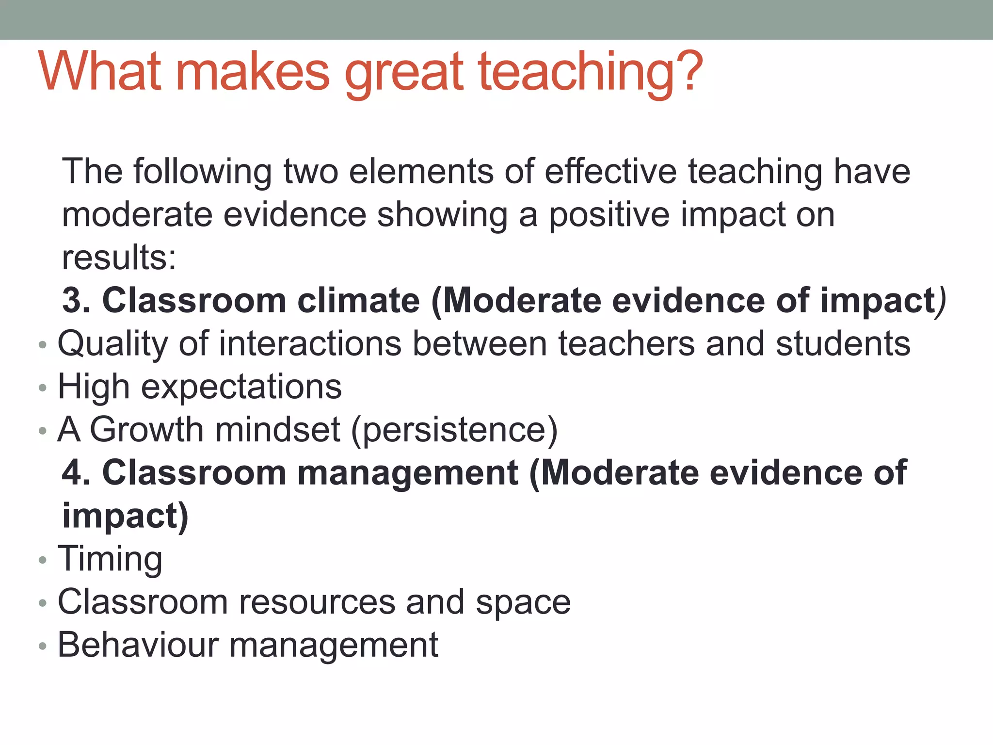 What makes great teaching?
The following two elements of effective teaching have
moderate evidence showing a positive impact on
results:
3. Classroom climate (Moderate evidence of impact)
• Quality of interactions between teachers and students
• High expectations
• A Growth mindset (persistence)
4. Classroom management (Moderate evidence of
impact)
• Timing
• Classroom resources and space
• Behaviour management
 