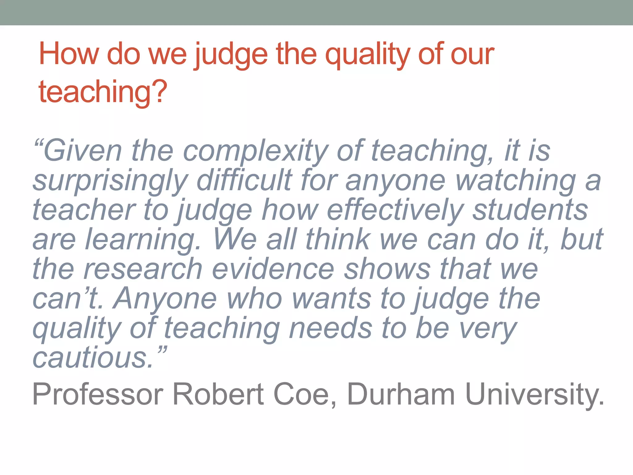 “Given the complexity of teaching, it is
surprisingly difficult for anyone watching a
teacher to judge how effectively students
are learning. We all think we can do it, but
the research evidence shows that we
can’t. Anyone who wants to judge the
quality of teaching needs to be very
cautious.”
Professor Robert Coe, Durham University.
How do we judge the quality of our
teaching?
 