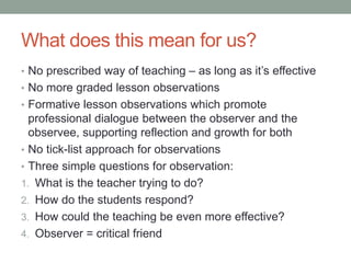 What does this mean for us?
• No prescribed way of teaching – as long as it’s effective
• No more graded lesson observations
• Formative lesson observations which promote
professional dialogue between the observer and the
observee, supporting reflection and growth for both
• No tick-list approach for observations
• Three simple questions for observation:
1. What is the teacher trying to do?
2. How do the students respond?
3. How could the teaching be even more effective?
4. Observer = critical friend
 