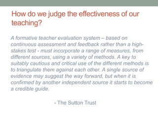 How do we judge the effectiveness of our
teaching?
A formative teacher evaluation system – based on
continuous assessment and feedback rather than a high-
stakes test - must incorporate a range of measures, from
different sources, using a variety of methods. A key to
suitably cautious and critical use of the different methods is
to triangulate them against each other. A single source of
evidence may suggest the way forward, but when it is
confirmed by another independent source it starts to become
a credible guide.
- The Sutton Trust
 