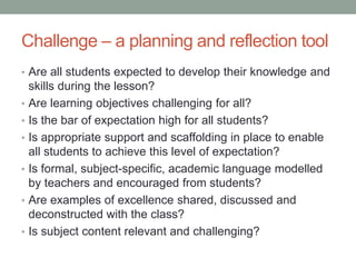 Challenge – a planning and reflection tool
• Are all students expected to develop their knowledge and
skills during the lesson?
• Are learning objectives challenging for all?
• Is the bar of expectation high for all students?
• Is appropriate support and scaffolding in place to enable
all students to achieve this level of expectation?
• Is formal, subject-specific, academic language modelled
by teachers and encouraged from students?
• Are examples of excellence shared, discussed and
deconstructed with the class?
• Is subject content relevant and challenging?
 
