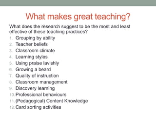 What makes great teaching?
What does the research suggest to be the most and least
effective of these teaching practices?
1. Grouping by ability
2. Teacher beliefs
3. Classroom climate
4. Learning styles
5. Using praise lavishly
6. Growing a beard
7. Quality of instruction
8. Classroom management
9. Discovery learning
10.Professional behaviours
11.(Pedagogical) Content Knowledge
12.Card sorting activities
 