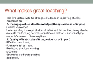 What makes great teaching?
The two factors with the strongest evidence in improving student
outcomes are:
1. (Pedagogical) content knowledge (Strong evidence of impact)
• Subject knowledge
• Understanding the ways students think about the content, being able to
evaluate the thinking behind students’ own methods, and identifying
students’ common misconceptions.
2. Quality of instruction (Strong evidence of impact)
• Effective questioning
• Formative assessment
• Reviewing previous learning
• Modelling
• Structured deliberate practice
• Scaffolding
 