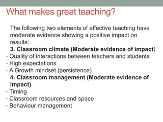 What makes great teaching?
The following two elements of effective teaching have
moderate evidence showing a positive impact on
results:
3. Classroom climate (Moderate evidence of impact)
• Quality of interactions between teachers and students
• High expectations
• A Growth mindset (persistence)
4. Classroom management (Moderate evidence of
impact)
• Timing
• Classroom resources and space
• Behaviour management
 