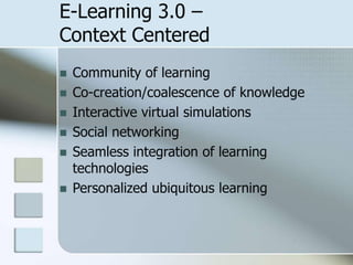 E-Learning 3.0 –
Context Centered







Community of learning
Co-creation/coalescence of knowledge
Interactive virtual simulations
Social networking
Seamless integration of learning
technologies
Personalized ubiquitous learning

 