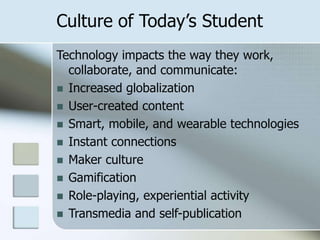 Culture of Today’s Student
Technology impacts the way they work,
collaborate, and communicate:
 Increased globalization
 User-created content
 Smart, mobile, and wearable technologies
 Instant connections
 Maker culture
 Gamification
 Role-playing, experiential activity
 Transmedia and self-publication

 
