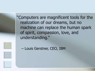 “Computers are magnificent tools for the
realization of our dreams, but no
machine can replace the human spark
of spirit, compassion, love, and
understanding.”
– Louis Gerstner, CEO, IBM

 
