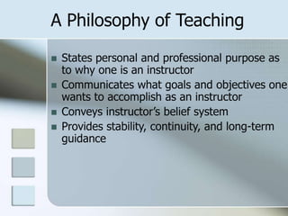 A Philosophy of Teaching






States personal and professional purpose as
to why one is an instructor
Communicates what goals and objectives one
wants to accomplish as an instructor
Conveys instructor’s belief system
Provides stability, continuity, and long-term
guidance

 