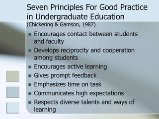 Seven Principles For Good Practice
in Undergraduate Education
(Chickering & Gamson, 1987)








Encourages contact between students
and faculty
Develops reciprocity and cooperation
among students
Encourages active learning
Gives prompt feedback
Emphasizes time on task
Communicates high expectations
Respects diverse talents and ways of
learning

 