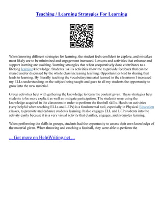 Teaching / Learning Strategies For Learning
When knowing different strategies for learning, the student feels confident to explore, and mistakes
most likely are to be minimized and engagement increased. Lessons and activities that enhance and
support learning are teaching /learning strategies that when cooperatively done contributes to a
lifelong learning/knowledge. Students ' skills activities allow me to provide feedback that can be
shared and/or discussed by the whole class increasing learning. Opportunities lead to sharing that
leads to learning. By literally teaching the vocabulary/material learned in the classroom I increased
my ELLs understanding on the subject being taught and gave to all my students the opportunity to
grow into the new material.
Group activities help with gathering the knowledge to learn the content given. These strategies help
students to be more explicit as well as instigate participation. The students were using the
knowledge acquired in the classroom in order to perform the football skills. Hands on activities
(very helpful when teaching ELLs and LEPs) is a fundamental tool, especially in Physical Education
classes, to promote and enhance students learning. It also engages ELL and LEP students into the
activity easily because it is a very visual activity that clarifies, engages, and promotes learning.
When performing the skills in groups, students had the opportunity to assess their own knowledge of
the material given. When throwing and catching a football, they were able to perform the
... Get more on HelpWriting.net ...
 