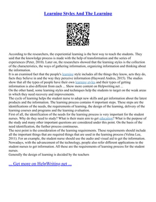 Learning Styles And The Learning
According to the researchers, the experiential learning is the best way to teach the students. They
said that the knowledge process is made with the help of transformation and the series of
experiences (Peter, 2010). Later on, the researchers showed that the learning styles is the collection
of the characteristics, the ways of gathering information, organizing information and thinking about
the information.
It is an examined fact that the people's learning style includes all the things they know, acts they do,
facts they believe in and the way they perceive information (Hayward Andres, 2015). The studies
show that all the types of people have their own learning styles and their types of getting
information is also different from each ... Show more content on Helpwriting.net ...
On the other hand, some learning styles and techniques help the students to target on the weak areas
in which they need recovery and improvements.
The cycle of learning helps the student nurse to adopt new skills and get information about the latest
products and the information. The learning process contains 4 important steps. These steps are the
identifications of the needs, the requirements of learning, the design of the learning, delivery of the
learning courses and programs and the learning evaluation.
First of all, the identification of the needs for the learning process is very important for the student
nurses. Why do they need to study? What is their main aim to get education? What is the purpose of
the study and many other important questions are considered under this point. On the basis of the
need identification, the further process continuous.
The next point is the consideration of the learning requirements. These requirements should include
all the important things that are required things that are used in the learning process (Velma Lee,
2011). For an example, the student nurse should use the audio and visual aid to get the information.
Nowadays, with the advancement of the technology, people also refer different applications to the
student nurses to get information. All these are the requirements of learning process for the student
nurses.
Generally the design of learning is decided by the teachers
... Get more on HelpWriting.net ...
 