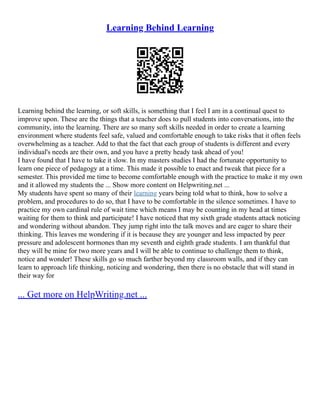 Learning Behind Learning
Learning behind the learning, or soft skills, is something that I feel I am in a continual quest to
improve upon. These are the things that a teacher does to pull students into conversations, into the
community, into the learning. There are so many soft skills needed in order to create a learning
environment where students feel safe, valued and comfortable enough to take risks that it often feels
overwhelming as a teacher. Add to that the fact that each group of students is different and every
individual's needs are their own, and you have a pretty heady task ahead of you!
I have found that I have to take it slow. In my masters studies I had the fortunate opportunity to
learn one piece of pedagogy at a time. This made it possible to enact and tweak that piece for a
semester. This provided me time to become comfortable enough with the practice to make it my own
and it allowed my students the ... Show more content on Helpwriting.net ...
My students have spent so many of their learning years being told what to think, how to solve a
problem, and procedures to do so, that I have to be comfortable in the silence sometimes. I have to
practice my own cardinal rule of wait time which means I may be counting in my head at times
waiting for them to think and participate! I have noticed that my sixth grade students attack noticing
and wondering without abandon. They jump right into the talk moves and are eager to share their
thinking. This leaves me wondering if it is because they are younger and less impacted by peer
pressure and adolescent hormones than my seventh and eighth grade students. I am thankful that
they will be mine for two more years and I will be able to continue to challenge them to think,
notice and wonder! These skills go so much farther beyond my classroom walls, and if they can
learn to approach life thinking, noticing and wondering, then there is no obstacle that will stand in
their way for
... Get more on HelpWriting.net ...
 