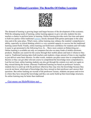 Traditional Learning: The Benefits Of Online Learning
The demand of learning is growing larger and larger because of the development of the economic.
With the enlarging needs of learning, online learning appears to give not only students but also
teachers a chance to perform better in learning. Online learning provides more free time and space
to both two parties while traditional learning strictly demands both parties participate in the same
time and at the same place. What's more, online learning may enhance the students' comprehensive
ability, especially in critical thinking which is a very essential capacity to success but the traditional
learning cannot build. Finally, online learning can build more confidence for students and will make
it easier to get promoted in the following lives. In ... Show more content on Helpwriting.net ...
Online learning is available not only on computers but also on many kinds of mobile electronic
products. Students can search for the course through their mobile phone and learn it whenever they
want to. Traditional learning takes both teachers and students a large amount of time to stay together
to just deliver some basic theories. In other words, students can place more time to comprehend the
theories or they can get other relevant course to comprehend the knowledge more comprehensive.
Last but not least, online learning students can also get through the content over and over again as
they missed during the lecture. (Hassan) Traditional learning are based on professors' lectures,
students have to catch up with the professor otherwise they may miss the knowledge because they
even do not know which part of knowledge they have missed so their professor can't answer their
questions. But online learning are records of the professors' lecture, students can pause and review
to where they have missed the knowledge and they can easily build up their knowledge structures.
So online learning may be better than traditional
... Get more on HelpWriting.net ...
 