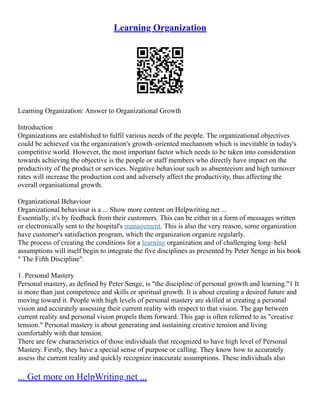 Learning Organization
Learning Organization: Answer to Organizational Growth
Introduction
Organizations are established to fulfil various needs of the people. The organizational objectives
could be achieved via the organization's growth–oriented mechanism which is inevitable in today's
competitive world. However, the most important factor which needs to be taken into consideration
towards achieving the objective is the people or staff members who directly have impact on the
productivity of the product or services. Negative behaviour such as absenteeism and high turnover
rates will increase the production cost and adversely affect the productivity, thus affecting the
overall organisational growth.
Organizational Behaviour
Organizational behaviour is a ... Show more content on Helpwriting.net ...
Essentially, it's by feedback from their customers. This can be either in a form of messages written
or electronically sent to the hospital's management. This is also the very reason, some organization
have customer's satisfaction program, which the organization organize regularly.
The process of creating the conditions for a learning organization and of challenging long–held
assumptions will itself begin to integrate the five disciplines as presented by Peter Senge in his book
" The Fifth Discipline".
1. Personal Mastery
Personal mastery, as defined by Peter Senge, is "the discipline of personal growth and learning."1 It
is more than just competence and skills or spiritual growth. It is about creating a desired future and
moving toward it. People with high levels of personal mastery are skilled at creating a personal
vision and accurately assessing their current reality with respect to that vision. The gap between
current reality and personal vision propels them forward. This gap is often referred to as "creative
tension." Personal mastery is about generating and sustaining creative tension and living
comfortably with that tension.
There are few characteristics of those individuals that recognized to have high level of Personal
Mastery. Firstly, they have a special sense of purpose or calling. They know how to accurately
assess the current reality and quickly recognize inaccurate assumptions. These individuals also
... Get more on HelpWriting.net ...
 