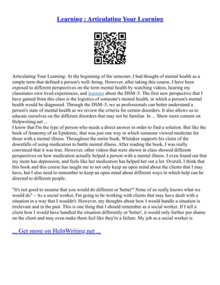 Learning : Articulating Your Learning
Articulating Your Learning: At the beginning of the semester, I had thought of mental health as a
simple term that defined a person's well–being. However, after taking this course, I have been
exposed to different perspectives on the term mental health by watching videos, hearing my
classmates own lived experiences, and learning about the DSM–5. The first new perspective that I
have gained from this class is the logistics of someone's mental health, in which a person's mental
health would be diagnosed. Through the DSM–5, we as professionals can better understand a
person's state of mental health as we review the criteria for certain disorders. It also allows us to
educate ourselves on the different disorders that may not be familiar. In ... Show more content on
Helpwriting.net ...
I know that I'm the type of person who needs a direct answer in order to find a solution. But like the
book of Anatomy of an Epidemic, that was just one way in which someone viewed medicine for
those with a mental illness. Throughout the entire book, Whitaker supports his claim of the
downfalls of using medication to battle mental illness. After reading the book, I was really
convinced that it was true. However, other videos that were shown in class showed different
perspectives on how medication actually helped a person with a mental illness. I even found out that
my mom has depression, and feels like her medication has helped her out a lot. Overall, I think that
this book and this course has taught me to not only keep an open mind about the clients that I may
have, but I also need to remember to keep an open mind about different ways in which help can be
directed to different people.
"It's not good to assume that you would do different or 'better'" None of us really knows what we
would do" – As a social worker, I'm going to be working with clients that may have dealt with a
situation in a way that I wouldn't. However, my thoughts about how I would handle a situation is
irrelevant and in the past. This is one thing that I should remember as a social worker. If I tell a
client how I would have handled the situation differently or 'better', it would only further put shame
on the client and may even make them feel like they're a failure. My job as a social worker is
... Get more on HelpWriting.net ...
 