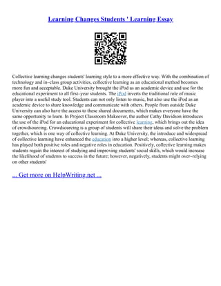 Learning Changes Students ' Learning Essay
Collective learning changes students' learning style to a more effective way. With the combination of
technology and in–class group activities, collective learning as an educational method becomes
more fun and acceptable. Duke University brought the iPod as an academic device and use for the
educational experiment to all first–year students. The iPod inverts the traditional role of music
player into a useful study tool. Students can not only listen to music, but also use the iPod as an
academic device to share knowledge and communicate with others. People from outside Duke
University can also have the access to these shared documents, which makes everyone have the
same opportunity to learn. In Project Classroom Makeover, the author Cathy Davidson introduces
the use of the iPod for an educational experiment for collective learning, which brings out the idea
of crowdsourcing. Crowdsourcing is a group of students will share their ideas and solve the problem
together, which is one way of collective learning. At Duke University, the introduce and widespread
of collective learning have enhanced the education into a higher level; whereas, collective learning
has played both positive roles and negative roles in education. Positively, collective learning makes
students regain the interest of studying and improving students' social skills, which would increase
the likelihood of students to success in the future; however, negatively, students might over–relying
on other students'
... Get more on HelpWriting.net ...
 