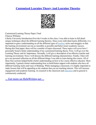 Customized Learning Theory And Learning Theories
Customized Learning Theory Paper: Final
Charyse Williams
Liberty University Introduction Over the 8 weeks in this class, I was able to learn in full detail
unique techniques about the different learning theories. Since every individual learns differently, it is
important to gain a understanding on all the different types of learning styles and struggles so that
the learning environment can run as smoothly as possible and better insure academic success.
During this final paper, there will be a number of topics discussed. These topics will cover how I
personally found a better understanding of my customized learning theory. First, I will go over the
Learning Theory and its' importance. Secondly, I will give a description of an effective teacher and
learning environment. Next, I will discuss the different learning characteristics. Finally, I then will
give my personal reflection on all the different things I was able to learn during this course. All of
these four sections helped build a better understanding on how to be a more effective educator. Most
importantly, I gained a better understanding how to build better rapport with students who have all
different learning styles and ways of thinking. While managing a classroom, it is highly important to
make lessons that will be appealing to the students that you are teaching interest. This will increase
engagement and academic learning. As research in the classroom and education and in general is
continuously conducted,
... Get more on HelpWriting.net ...
 