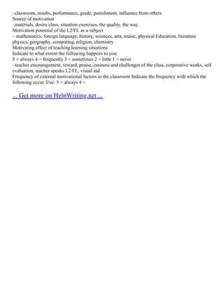 –classroom, results, performance, grade, punishment, influence from others
Source of motivation
–materials, desire class, situation exercises, the quality, the way
Motivation potential of the L2/FL as a subject
– mathematics, foreign language, history, sciences, arts, music, physical Education, literature
physics, geography, computing, religion, chemistry
Motivating effect of teaching learning situations
Indicate to what extent the following happens to you:
5 = always 4 = frequently 3 = sometimes 2 = little 1 = never
–teacher encouragement, reward, praise, easiness and challenges of the class, corporative works, self
evaluation, teacher speaks L2/FL, visual aid
Frequency of external motivational factors in the classroom Indicate the frequency with which the
following occur. Use: 5 = always 4 =
... Get more on HelpWriting.net ...
 