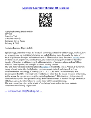 Applying Learning Theories Of Learning
Applying Learning Theory to Life
PSY 331
Catherine Vivi
Ashford University
Instructor: Steven Peters
February 9, 2015
Applying Learning Theory to Life
Epistemology, or in other words, the theory of knowledge, is the study of knowledge, what it is, how
we acquire it, and our justifiable beliefs that are included in that study. Generally, the study of
knowledge is done through a philosophical method. There are four basic theories of learning; those
are behaviorism, cognitivism, constructivism, and humanism; this paper will address these four
theories of learning, in addition, we will address principles of learning, schema and scaffolding,
adaption, metacognition, and strategies to ensure learning success.
The term behaviorism refers to the school of psychology founded by John B. Watson. Behaviorism
theory is based on the idea that behaviors can be measured, trained, and changed. In D. A.
Lieberman's book Psychology of learning (2012, Ch. 2.3), he states, "Watson believed that
psychologists should be concerned with overt behavior rather than the hidden processes of the mind,
and he argued for a greater concern with practical applications". This this theory believes that all
behaviors are acquired through conditioning. Behaviorism attempts to measure through observation
of behavior, using the observations to control behavior through conditioning.
The term cognitivism refers to the school of psychology based on how the brain processes
information and memory. Cognitivism
... Get more on HelpWriting.net ...
 