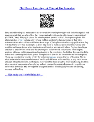 Play Based Learning : A Context For Learning
Play–based learning has been defined as "a context for learning through which children organise and
make sense of their social world as they engage actively with people, objects and representations"
(DEEWR, 2009). Playing is one of the most important parts of a child's development phase. The
characteristics of play include active where children use their bodies and minds in their play,
communicative where children will share knowledge of their play with others, enjoyable where they
will be able to have fun, meaningful as plays help them to build and extend their knowledge and
sociable and interactive as when playing they will need to interact with others. Playing also allows
children to interact with adults and this exchange of ideas between children and adults in play
contexts influence children's continued motivation in the experience. As children develop, the skills,
values and knowledge they have gained from plays will provide the foundations for the next phase.
There are considerable benefits of play for children's learning across all areas of learning. Play is
often associated with the development of intellectual skills and understanding. In play experiences,
children integrate emotions, thinking and motivation that boost effective brain functioning. Children
often use their imagination when playing and this enables them to develop complex cognitive or
intellectual processes. The development of cognitive skills, including dispositions for learning,
memory and thinking
... Get more on HelpWriting.net ...
 