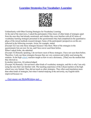 Learning Strategies For Vocabulary Learning
Unfamiliarity with Other Existing Strategies for Vocabulary Learning
At the end of the interviews, I asked the participants if they knew of other kinds of strategies apart
from the ones they had already mentioned, and whether they were familiar with all 42 items of
vocabulary learning strategies presented in the questionnaire they had completed (in the quantitative
phase of the mixed methods research design). Some of the participants' perspectives on this are
reflected in the following excerpts. Aziza, for example, stated:
[Excerpt 32] I use only these strategies because I like them. Most of the strategies in the
questionnaire lists are new for me, and I have never used them before.
When I asked Aisha, she admitted:
[Excerpt 33] Honestly speaking, I do not know most of those strategies. I have not seen them before.
Therefore, I only use these strategies because they are very common and widely used among the
students. At the high school, teachers taught us how to use a dictionary...[That] was the method that
they showed us.
In another interview, Ali acknowledged:
[Excerpt 34] Honestly, I do not know other kinds of vocabulary strategies, and this is why I am only
using the ones that I am familiar with. The teaching experience of the Libyan teachers at the high
school was very limited. They did not teach us other strategies. They often used translation more
than other kinds of strategies, but when I started studying at the university, my English skills
improved because we
... Get more on HelpWriting.net ...
 