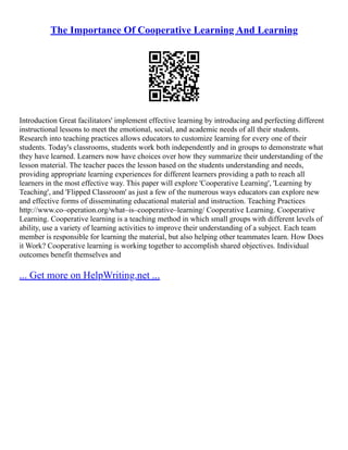The Importance Of Cooperative Learning And Learning
Introduction Great facilitators' implement effective learning by introducing and perfecting different
instructional lessons to meet the emotional, social, and academic needs of all their students.
Research into teaching practices allows educators to customize learning for every one of their
students. Today's classrooms, students work both independently and in groups to demonstrate what
they have learned. Learners now have choices over how they summarize their understanding of the
lesson material. The teacher paces the lesson based on the students understanding and needs,
providing appropriate learning experiences for different learners providing a path to reach all
learners in the most effective way. This paper will explore 'Cooperative Learning', 'Learning by
Teaching', and 'Flipped Classroom' as just a few of the numerous ways educators can explore new
and effective forms of disseminating educational material and instruction. Teaching Practices
http://www.co–operation.org/what–is–cooperative–learning/ Cooperative Learning. Cooperative
Learning. Cooperative learning is a teaching method in which small groups with different levels of
ability, use a variety of learning activities to improve their understanding of a subject. Each team
member is responsible for learning the material, but also helping other teammates learn. How Does
it Work? Cooperative learning is working together to accomplish shared objectives. Individual
outcomes benefit themselves and
... Get more on HelpWriting.net ...
 