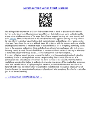 Aural Learning Versus Visual Learning
The main goal for any teacher is to have their students learn as much as possible in the time that
they are in the classroom. There are many possible ways that students can learn, and in the public
school, some teachers use most of the ways. Two of these ways of learning are visual learning and
aural learning. Many of the teachers in the school use these two types of learning and they seem to
be very effective. Another way of helping kids learn is to relax and not have a lot of tension in the
classroom. Sometimes the teachers will talk about life problems with the students and what it is like
after high school and that is what kids need. It takes their minds off of everything happening around
them in the room and makes them think, and also learn, about what may happen after high school.
Learning should be made fun and should have to incorporate visual and aural learning in it because
it makes kids understand things easier. ... Show more content on Helpwriting.net ...
It is a very effective way of learning because the student gets the opportunity to actually visualize
something that he or she might have trouble comprehending. For example, if a teacher of a
construction class talks about a circular saw but never shows it to the students, then the students
might have some trouble finding it, and using it, when the time comes. If the teacher had just shown
them how it works instead of trying to explain it to them, then the students would have been far
better off and would have known how to use the tool from the start. It is such an effective way of
learning because the student not only gets an explanation of what something does, but he or she also
gets to see what something
... Get more on HelpWriting.net ...
 