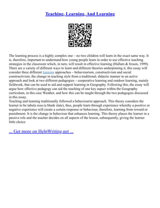 Teaching, Learning, And Learning
The learning process is a highly complex one – no two children will learn in the exact same way. It
is, therefore, important to understand how young people learn in order to use effective teaching
strategies in the classroom which, in turn, will result in effective learning (Hallam & Ireson, 1999).
There are a variety of different ways to learn and different theories underpinning it, this essay will
consider three different learning approaches – behaviourism, constructivism and social
constructivism, the change in teaching style from a traditional, didactic manner to an active
approach and look at two different pedagogies – cooperative learning and outdoor learning, mainly
fieldwork, that can be used to aid and support learning in Geography. Following this, the essay will
argue how effective pedagogy can aid the teaching of one key aspect within the Geography
curriculum, in this case Weather, and how this can be taught through the two pedagogies discussed
in this essay.
Teaching and learning traditionally followed a behaviourist approach. This theory considers the
learner to be tabula rosa (a blank slate), thus, people learn through experience whereby a positive or
negative experience will create a certain response or behaviour, therefore, learning from reward or
punishment. It is the change in behaviour that enhances learning. This theory places the learner in a
passive role and the teacher decides on all aspects of the lesson, subsequently, giving the learner
little choice
... Get more on HelpWriting.net ...
 