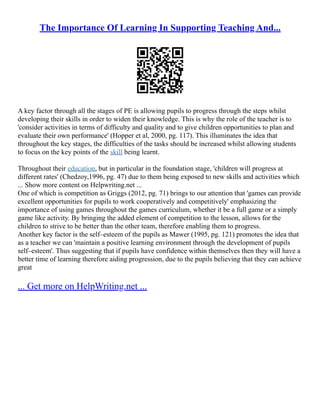 The Importance Of Learning In Supporting Teaching And...
A key factor through all the stages of PE is allowing pupils to progress through the steps whilst
developing their skills in order to widen their knowledge. This is why the role of the teacher is to
'consider activities in terms of difficulty and quality and to give children opportunities to plan and
evaluate their own performance' (Hopper et al, 2000, pg. 117). This illuminates the idea that
throughout the key stages, the difficulties of the tasks should be increased whilst allowing students
to focus on the key points of the skill being learnt.
Throughout their education, but in particular in the foundation stage, 'children will progress at
different rates' (Chedzoy,1996, pg. 47) due to them being exposed to new skills and activities which
... Show more content on Helpwriting.net ...
One of which is competition as Griggs (2012, pg. 71) brings to our attention that 'games can provide
excellent opportunities for pupils to work cooperatively and competitively' emphasizing the
importance of using games throughout the games curriculum, whether it be a full game or a simply
game like activity. By bringing the added element of competition to the lesson, allows for the
children to strive to be better than the other team, therefore enabling them to progress.
Another key factor is the self–esteem of the pupils as Mawer (1995, pg. 121) promotes the idea that
as a teacher we can 'maintain a positive learning environment through the development of pupils
self–esteem'. Thus suggesting that if pupils have confidence within themselves then they will have a
better time of learning therefore aiding progression, due to the pupils believing that they can achieve
great
... Get more on HelpWriting.net ...
 