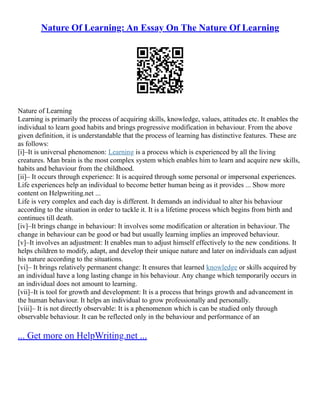 Nature Of Learning: An Essay On The Nature Of Learning
Nature of Learning
Learning is primarily the process of acquiring skills, knowledge, values, attitudes etc. It enables the
individual to learn good habits and brings progressive modification in behaviour. From the above
given definition, it is understandable that the process of learning has distinctive features. These are
as follows:
[i]–It is universal phenomenon: Learning is a process which is experienced by all the living
creatures. Man brain is the most complex system which enables him to learn and acquire new skills,
habits and behaviour from the childhood.
[ii]– It occurs through experience: It is acquired through some personal or impersonal experiences.
Life experiences help an individual to become better human being as it provides ... Show more
content on Helpwriting.net ...
Life is very complex and each day is different. It demands an individual to alter his behaviour
according to the situation in order to tackle it. It is a lifetime process which begins from birth and
continues till death.
[iv]–It brings change in behaviour: It involves some modification or alteration in behaviour. The
change in behaviour can be good or bad but usually learning implies an improved behaviour.
[v]–It involves an adjustment: It enables man to adjust himself effectively to the new conditions. It
helps children to modify, adapt, and develop their unique nature and later on individuals can adjust
his nature according to the situations.
[vi]– It brings relatively permanent change: It ensures that learned knowledge or skills acquired by
an individual have a long lasting change in his behaviour. Any change which temporarily occurs in
an individual does not amount to learning.
[vii]–It is tool for growth and development: It is a process that brings growth and advancement in
the human behaviour. It helps an individual to grow professionally and personally.
[viii]– It is not directly observable: It is a phenomenon which is can be studied only through
observable behaviour. It can be reflected only in the behaviour and performance of an
... Get more on HelpWriting.net ...
 