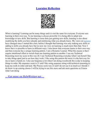 Learning Reflection
What is learning? Learning can be many things and it is not the same for everyone. Everyone sees
learning in their own way. To me learning is always powerful. It is being able to adopt new
knowledge or new skills. But learning is more then just gaining new skills, learning is also about
modifying the skills you have already and reinforcing what you already know. My views on learning
have changed since I started this class, before I thought that learning was only making new skills or
adding to skills you already have but no now my view on learning is much more then that. Now I
know that it is possible to learn in different ways. I also know that everyone learns in their own way
and that everyone has a unique learning pattern. I am a Dynamic Learner. What this means is that I
require intentional effort to switch from one learning pattern to another. I use my Technical
Reasoning most my score in this was 28. I use Technical Reasoning everyday when I am bored I like
to take things apart just to see how they work. I like using this pattern the most it is the best way for
me to learn is hands on. I also use Sequence a lot when I am doing woodwork this is due to keeping
things in order. My sequence score is 21 and I like using sequence along with technical reasoning to
keep my work in order and neat. My Precise score was 22 and I do not use it as much as I should. I
do know in up coming classes I will be trying to use this more and ask more questions so I know
what I am doing
... Get more on HelpWriting.net ...
 