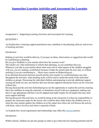 Supporting Learning Activities and Assessment for Learning
Assignment 4 – Supporting Learning Activities and Assessment for Learning
QUESTION 1
1a) Explain how a learning support practitioner may contribute to the planning, delivery and review
of learning activities
Introduction
Helping in activities would be delivery, if you pass on ideas, observations or suggestions that would
be contributing to planning.
Do you give feedback to your teacher about how the sessions went?
The teacher use s that information to inform their planning, so you contribute that way.
Whenever you talk to your teacher about what went well or what aspects of the children struggled
with you, you are making a contribution because it helps the teacher plan the next step, so without
realising it you are contributing to ... Show more content on Helpwriting.net ...
In an informal discussion between myself and the class teacher we would determine our roles
throughout the activities, what teaching styles will be used to match the needs of the individual
children or groups. Discussing the individual children and preparing to provide additional support
ensuing all needs are met, any barriers that may become apparent during the lesson can be overcome
without fuss.
Having discussed the activities beforehand gives me the opportunity to explore the activity ensuring
that I am confident in using the materials, to familiarise myself with new equipment, making sure
that it is age appropriate and that it can be adapted and made simpler for the pupils that may need
extra support and help.
Having discussed what activities we would be doing in the classroom it is then my responsibility to
prepare the classroom ready for the lesson, this would be done either before the children arrive or
when the class teacher gathers the children on to the carpet area where she will discuss the activity
with them, what it involves and what is expected of them.
1c) Explain how social organisation and relationships may affect the learning process
Introduction
Within schools, children are put into groups in order to give them the best learning potential and for
 