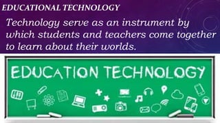EDUCATIONAL TECHNOLOGY
Technology serve as an instrument by
which students and teachers come together
to learn about their worlds.
 
