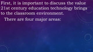 First, it is important to discuss the value
21st century education technology brings
to the classroom environment.
There are four major areas:
 
