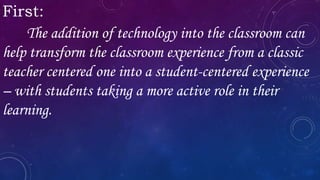 First:
The addition of technology into the classroom can
help transform the classroom experience from a classic
teacher centered one into a student-centered experience
– with students taking a more active role in their
learning.
 