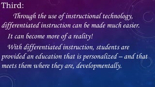 Third:
Through the use of instructional technology,
differentiated instruction can be made much easier.
It can become more of a reality!
With differentiated instruction, students are
provided an education that is personalized – and that
meets them where they are, developmentally.
 